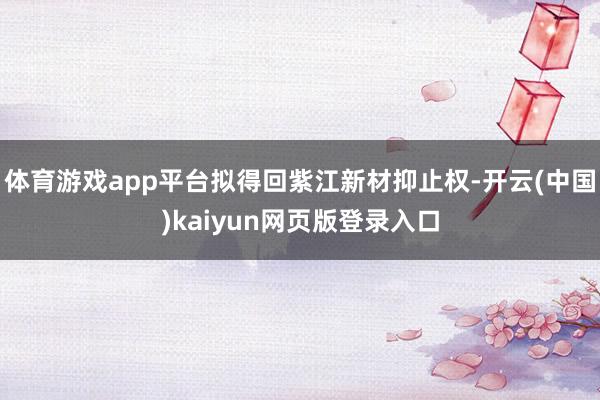 体育游戏app平台拟得回紫江新材抑止权-开云(中国)kaiyun网页版登录入口