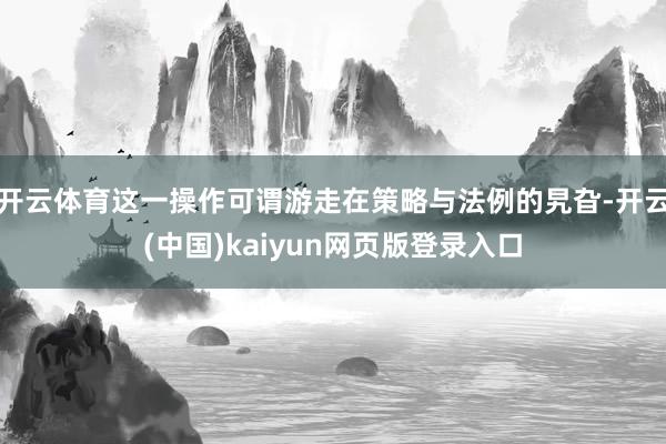 开云体育这一操作可谓游走在策略与法例的旯旮-开云(中国)kaiyun网页版登录入口