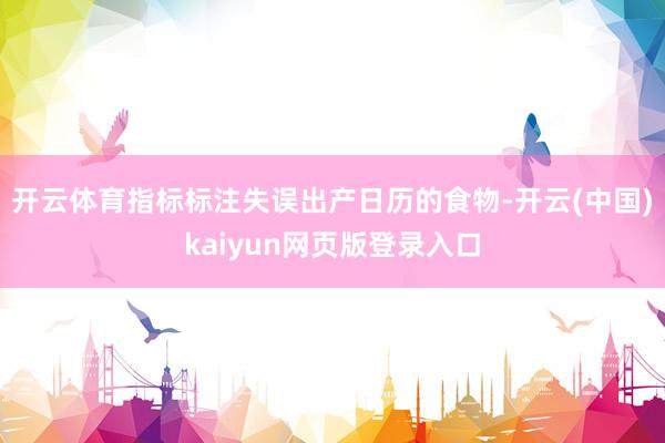开云体育指标标注失误出产日历的食物-开云(中国)kaiyun网页版登录入口