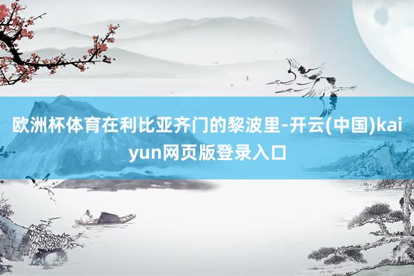 欧洲杯体育在利比亚齐门的黎波里-开云(中国)kaiyun网页版登录入口