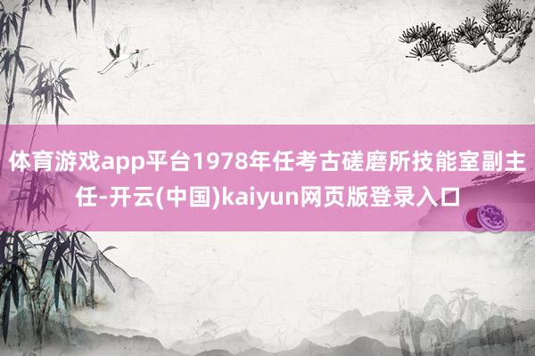 体育游戏app平台1978年任考古磋磨所技能室副主任-开云(中国)kaiyun网页版登录入口