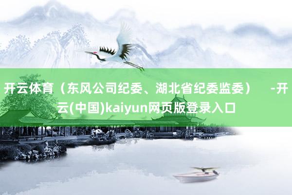 开云体育（东风公司纪委、湖北省纪委监委）    -开云(中国)kaiyun网页版登录入口