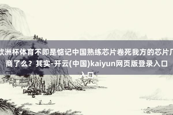 欧洲杯体育不即是惦记中国熟练芯片卷死我方的芯片厂商了么？其实-开云(中国)kaiyun网页版登录入口