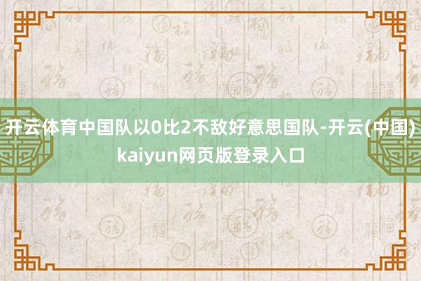 开云体育中国队以0比2不敌好意思国队-开云(中国)kaiyun网页版登录入口