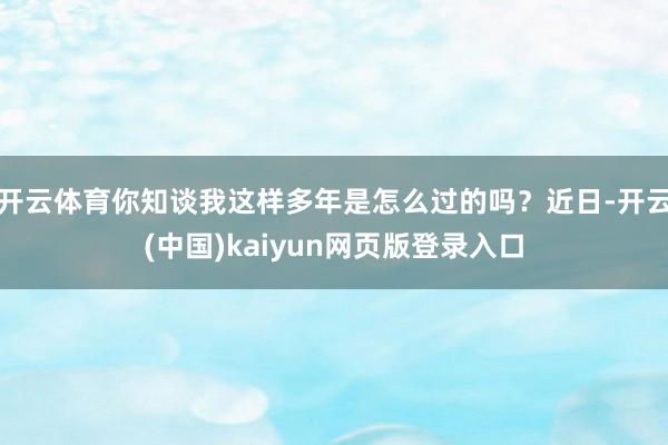 开云体育你知谈我这样多年是怎么过的吗？近日-开云(中国)kaiyun网页版登录入口