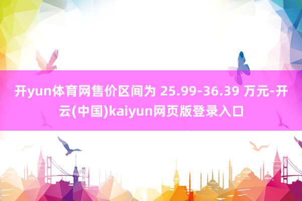 开yun体育网售价区间为 25.99-36.39 万元-开云(中国)kaiyun网页版登录入口