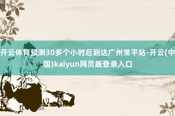 开云体育预测30多个小时后到达广州常平站-开云(中国)kaiyun网页版登录入口