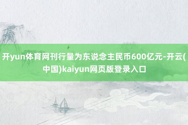 开yun体育网刊行量为东说念主民币600亿元-开云(中国)kaiyun网页版登录入口