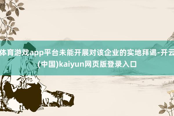 体育游戏app平台未能开展对该企业的实地拜谒-开云(中国)kaiyun网页版登录入口