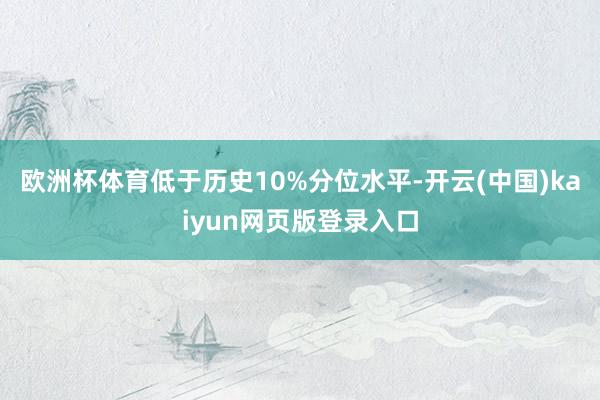 欧洲杯体育低于历史10%分位水平-开云(中国)kaiyun网页版登录入口
