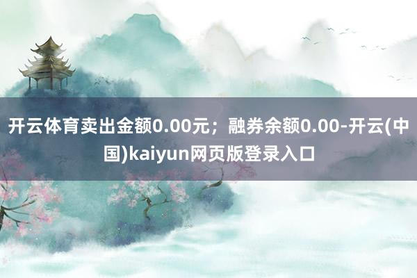 开云体育卖出金额0.00元；融券余额0.00-开云(中国)kaiyun网页版登录入口