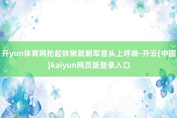 开yun体育网抡起铁锹就朝军官头上呼唤-开云(中国)kaiyun网页版登录入口