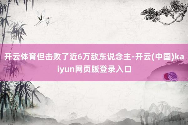 开云体育但击败了近6万敌东说念主-开云(中国)kaiyun网页版登录入口