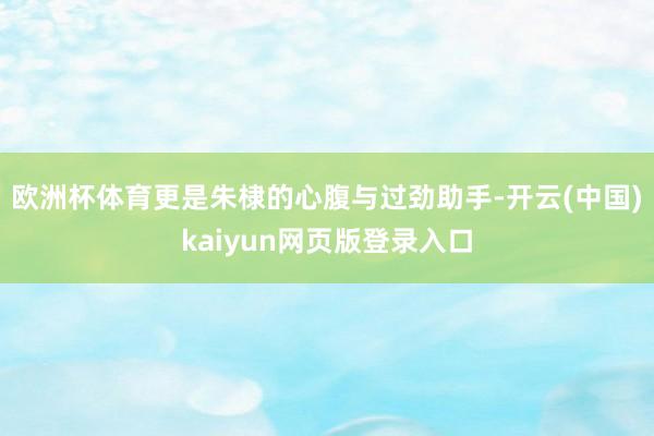 欧洲杯体育更是朱棣的心腹与过劲助手-开云(中国)kaiyun网页版登录入口