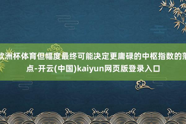 欧洲杯体育但幅度最终可能决定更庸碌的中枢指数的落点-开云(中国)kaiyun网页版登录入口