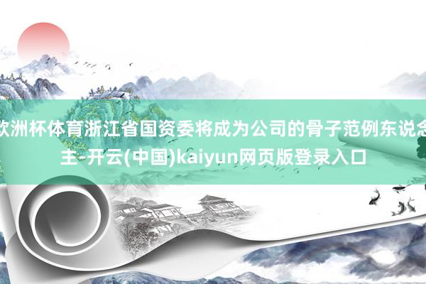 欧洲杯体育浙江省国资委将成为公司的骨子范例东说念主-开云(中国)kaiyun网页版登录入口