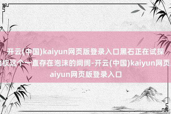 开云(中国)kaiyun网页版登录入口黑石正在试探所谓的践约权这个一直存在泡沫的阛阓-开云(中国)kaiyun网页版登录入口
