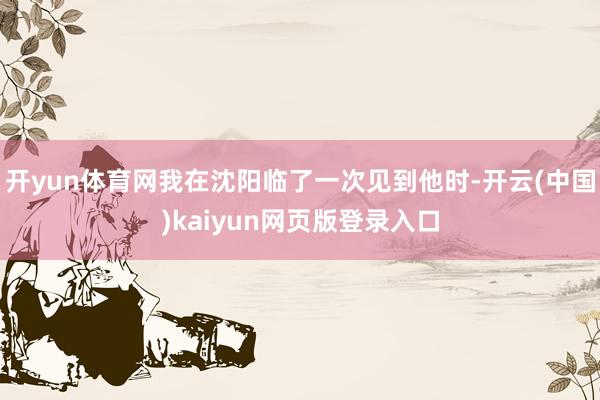 开yun体育网我在沈阳临了一次见到他时-开云(中国)kaiyun网页版登录入口