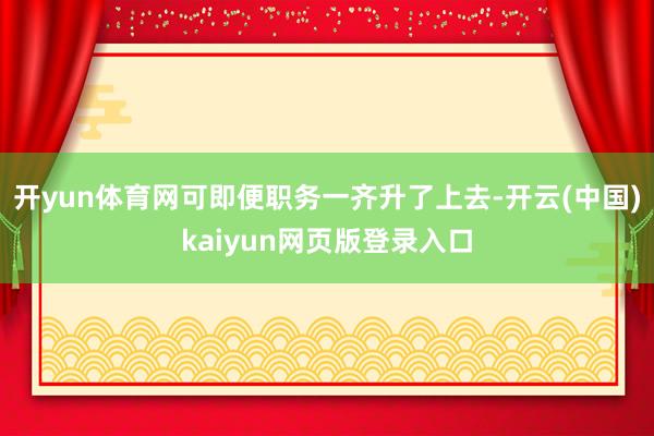 开yun体育网可即便职务一齐升了上去-开云(中国)kaiyun网页版登录入口