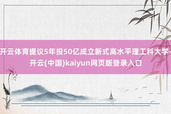 开云体育提议5年投50亿成立新式高水平理工科大学-开云(中国)kaiyun网页版登录入口