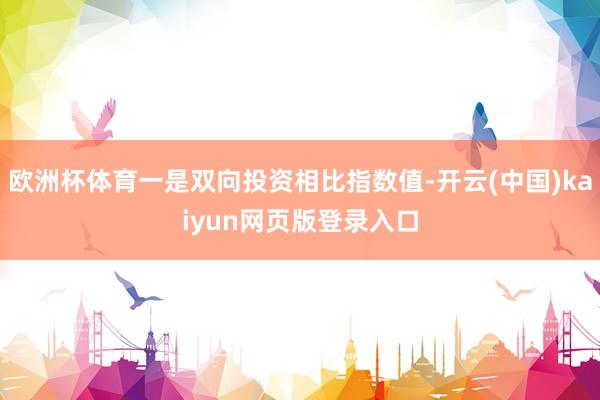 欧洲杯体育一是双向投资相比指数值-开云(中国)kaiyun网页版登录入口