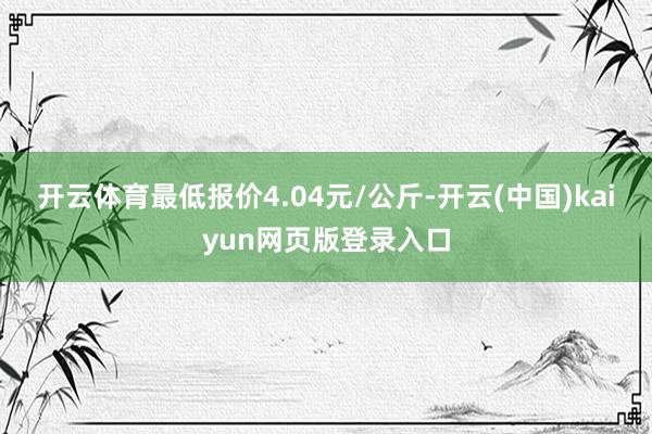 开云体育最低报价4.04元/公斤-开云(中国)kaiyun网页版登录入口