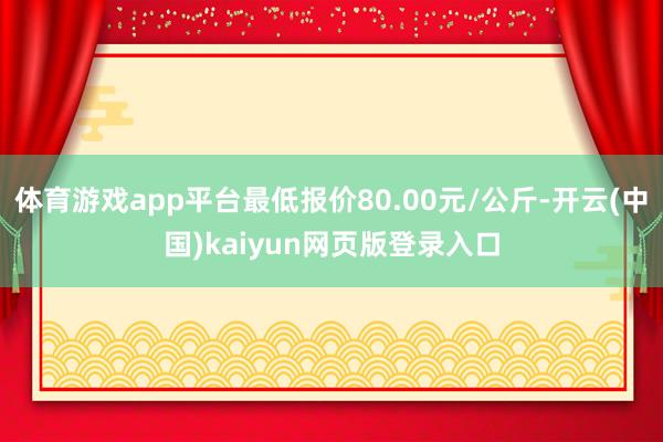 体育游戏app平台最低报价80.00元/公斤-开云(中国)kaiyun网页版登录入口