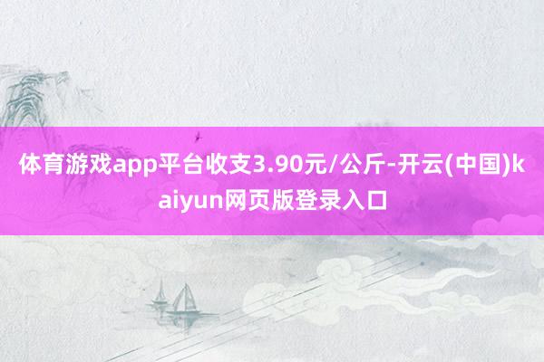 体育游戏app平台收支3.90元/公斤-开云(中国)kaiyun网页版登录入口