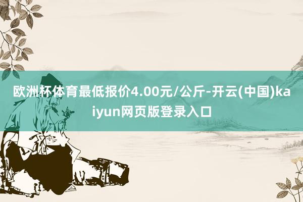 欧洲杯体育最低报价4.00元/公斤-开云(中国)kaiyun网页版登录入口
