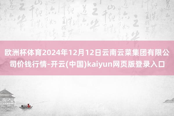 欧洲杯体育2024年12月12日云南云菜集团有限公司价钱行情-开云(中国)kaiyun网页版登录入口
