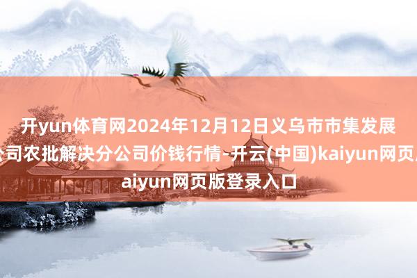 开yun体育网2024年12月12日义乌市市集发展集团有限公司农批解决分公司价钱行情-开云(中国)kaiyun网页版登录入口