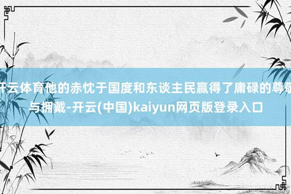 开云体育他的赤忱于国度和东谈主民赢得了庸碌的尊敬与拥戴-开云(中国)kaiyun网页版登录入口