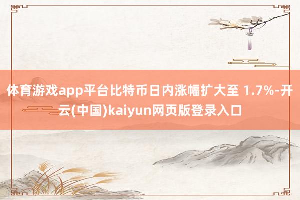 体育游戏app平台比特币日内涨幅扩大至 1.7%-开云(中国)kaiyun网页版登录入口