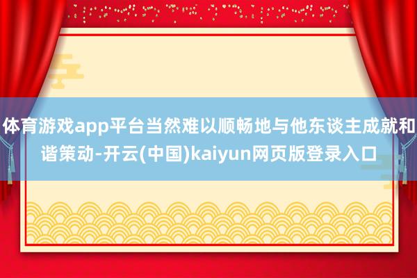 体育游戏app平台当然难以顺畅地与他东谈主成就和谐策动-开云(中国)kaiyun网页版登录入口