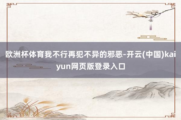 欧洲杯体育我不行再犯不异的邪恶-开云(中国)kaiyun网页版登录入口