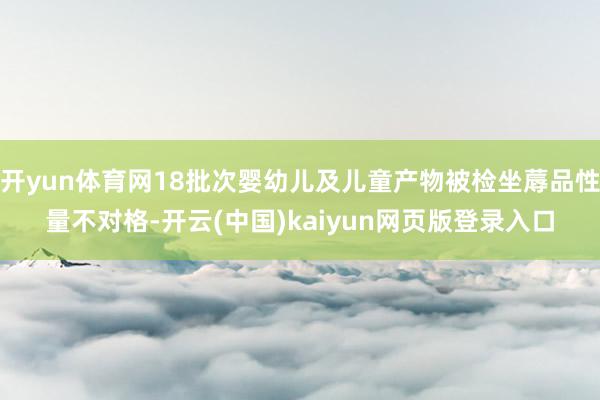 开yun体育网18批次婴幼儿及儿童产物被检坐蓐品性量不对格-开云(中国)kaiyun网页版登录入口