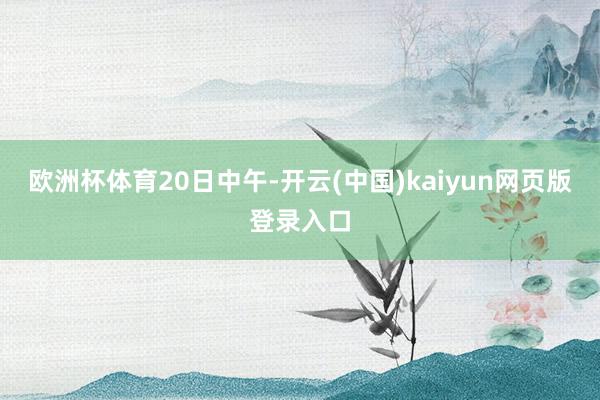 欧洲杯体育20日中午-开云(中国)kaiyun网页版登录入口