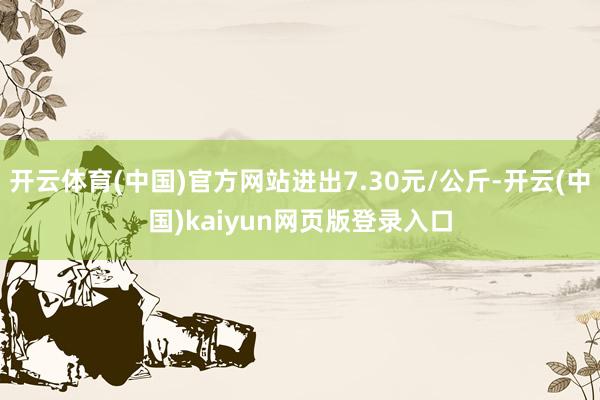 开云体育(中国)官方网站进出7.30元/公斤-开云(中国)kaiyun网页版登录入口