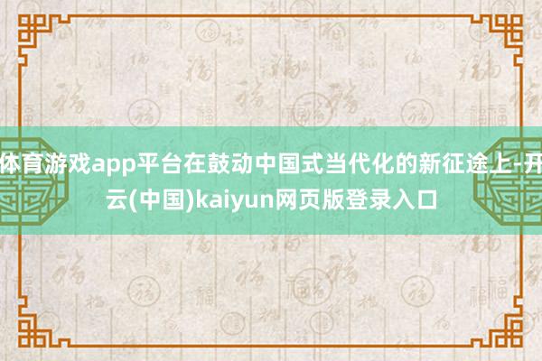 体育游戏app平台在鼓动中国式当代化的新征途上-开云(中国)kaiyun网页版登录入口