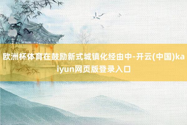欧洲杯体育在鼓励新式城镇化经由中-开云(中国)kaiyun网页版登录入口