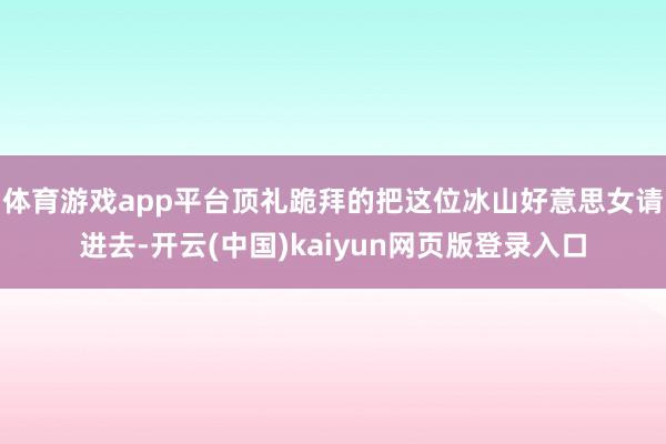 体育游戏app平台顶礼跪拜的把这位冰山好意思女请进去-开云(中国)kaiyun网页版登录入口
