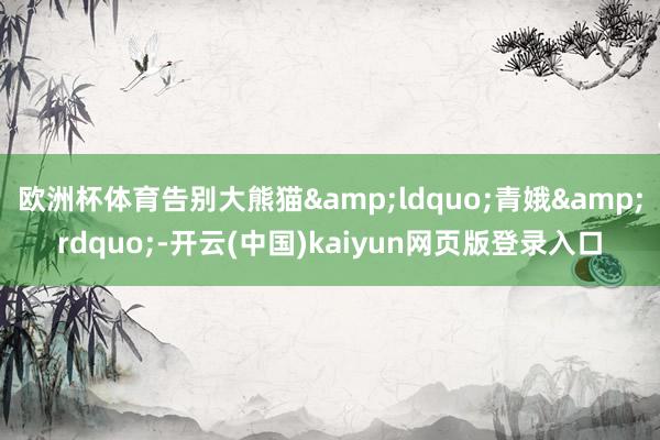 欧洲杯体育告别大熊猫&ldquo;青娥&rdquo;-开云(中国)kaiyun网页版登录入口