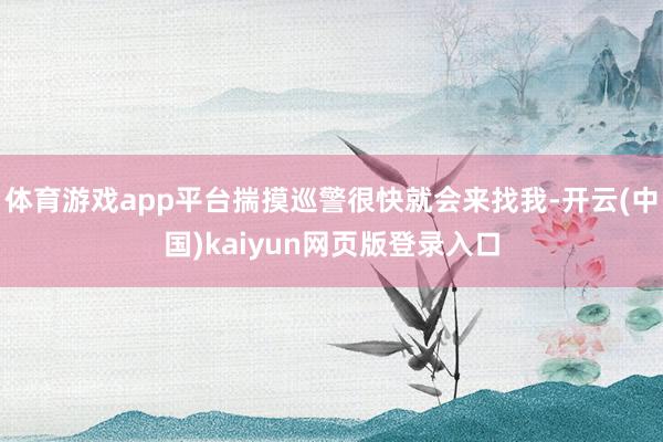 体育游戏app平台揣摸巡警很快就会来找我-开云(中国)kaiyun网页版登录入口