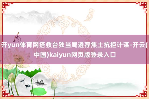 开yun体育网搭救台独当局遴荐焦土抗拒计谋-开云(中国)kaiyun网页版登录入口
