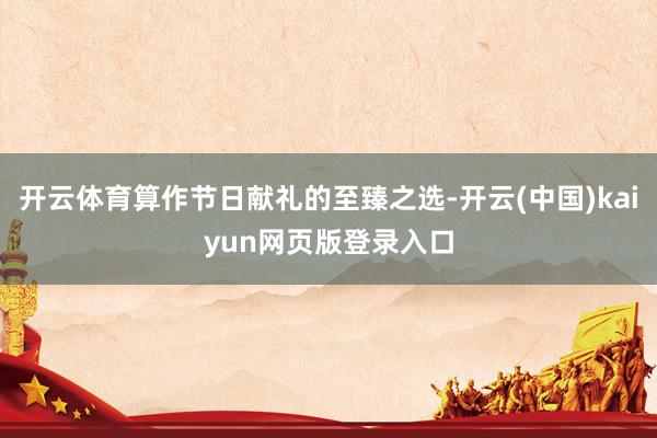 开云体育算作节日献礼的至臻之选-开云(中国)kaiyun网页版登录入口