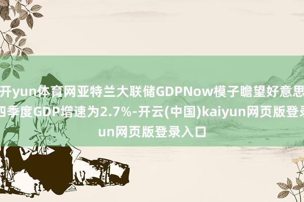 开yun体育网亚特兰大联储GDPNow模子瞻望好意思国第四季度GDP增速为2.7%-开云(中国)kaiyun网页版登录入口