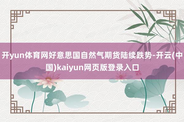 开yun体育网好意思国自然气期货陆续跌势-开云(中国)kaiyun网页版登录入口