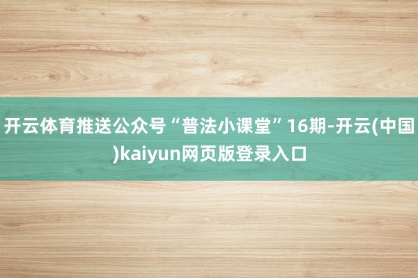 开云体育推送公众号“普法小课堂”16期-开云(中国)kaiyun网页版登录入口