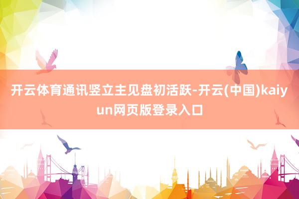 开云体育通讯竖立主见盘初活跃-开云(中国)kaiyun网页版登录入口