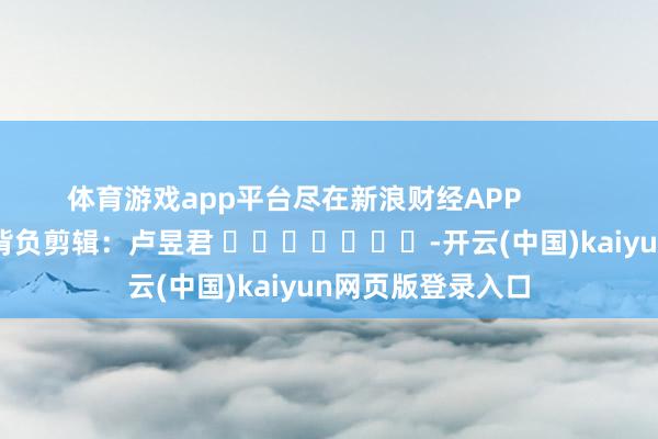体育游戏app平台尽在新浪财经APP            						背负剪辑：卢昱君 							-开云(中国)kaiyun网页版登录入口
